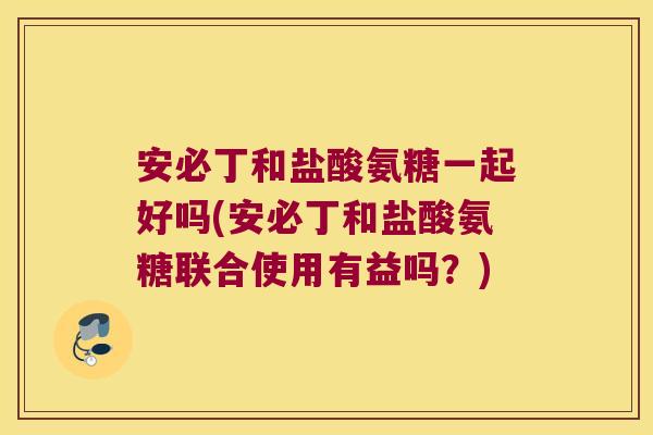 安必丁和盐酸氨糖一起好吗(安必丁和盐酸氨糖联合使用有益吗?)