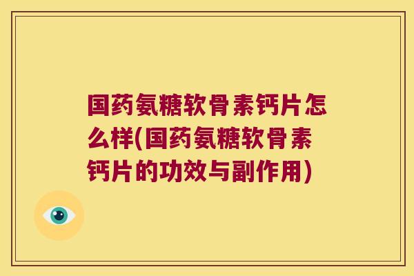 国药氨糖软骨素钙片怎么样(国药氨糖软骨素钙片的功效与副作用)