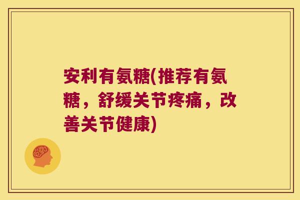 安利有氨糖(推荐有氨糖,舒缓关节疼痛,改善关节健康)