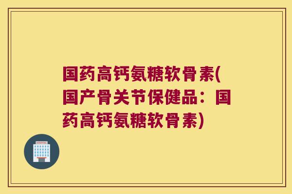国药高钙氨糖软骨素(国产骨关节保健品:国药高钙氨糖软骨素)