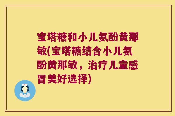 宝塔糖和小儿氨酚黄那敏(宝塔糖结合小儿氨酚黄那敏,儿童美好选择) 宝塔糖和小儿氨酚黄那敏(宝塔糖结合小儿氨酚黄那敏,儿童美好选择)
