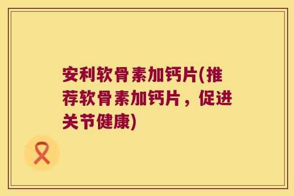 安利软骨素加钙片(推荐软骨素加钙片,促进关节健康)