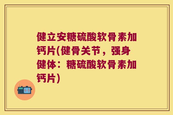 健立安糖硫酸软骨素加钙片(健骨关节，强身健体：糖硫酸软骨素加钙片)