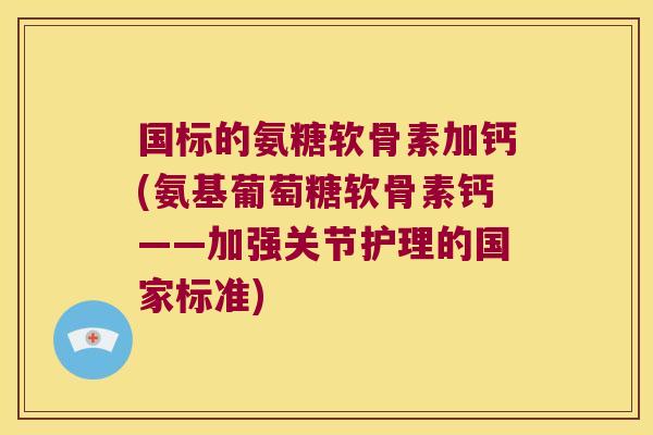 国标的氨糖软骨素加钙(氨基葡萄糖软骨素钙——加强关节护理的国家标准)