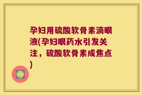 孕妇用硫酸软骨素滴眼液(孕妇眼药水引发关注,硫酸软骨素成焦点)