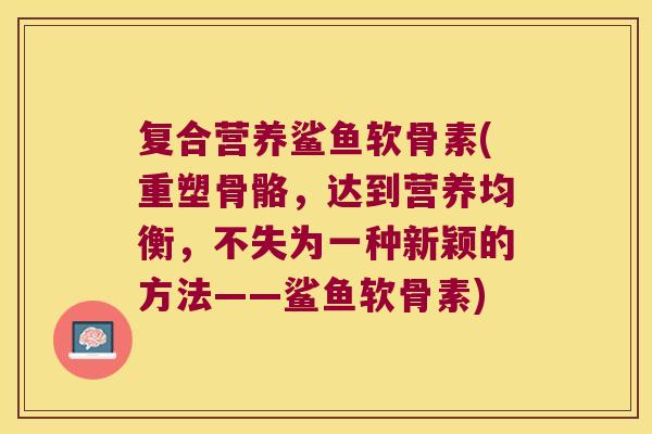 复合营养鲨鱼软骨素(重塑骨骼,达到营养均衡,不失为一种新颖的方法——鲨鱼软骨素)