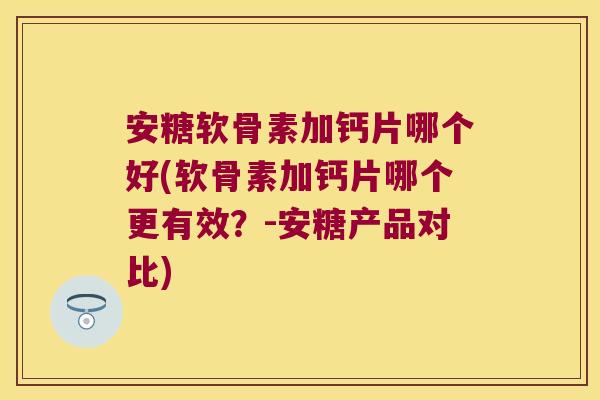 安糖软骨素加钙片哪个好(软骨素加钙片哪个更有效?-安糖产品对比)