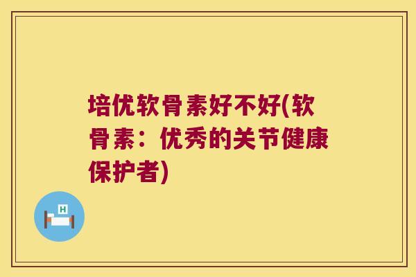 培优软骨素好不好(软骨素:优秀的关节健康保护者)