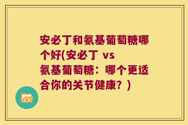 安必丁和氨基葡萄糖哪个好(安必丁 vs 氨基葡萄糖:哪个更适合你的关节健康?)