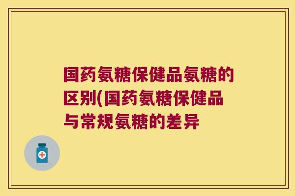 国药氨糖保健品氨糖的区别(国药氨糖保健品与常规氨糖的差异
