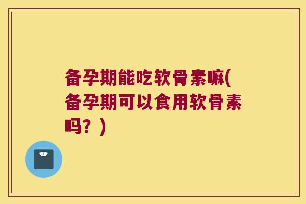备孕期能吃软骨素嘛(备孕期可以食用软骨素吗?)
