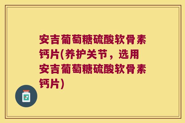 安吉葡萄糖硫酸软骨素钙片(养护关节，选用安吉葡萄糖硫酸软骨素钙片)