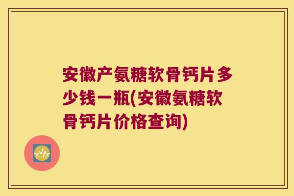 安徽产氨糖软骨钙片多少钱一瓶(安徽氨糖软骨钙片价格查询)