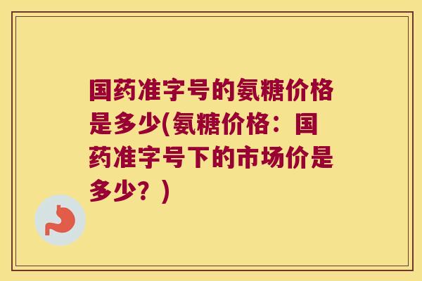 国药准字号的氨糖价格是多少(氨糖价格:国药准字号下的市场价是多少?)