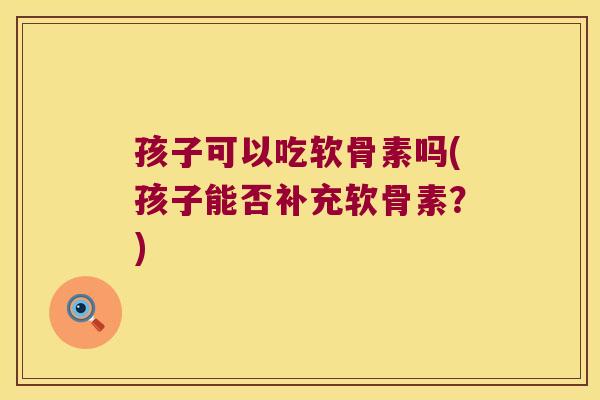 孩子可以吃软骨素吗(孩子能否补充软骨素?)