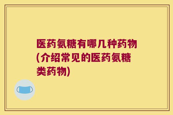 医药氨糖有哪几种药物(介绍常见的医药氨糖类药物)