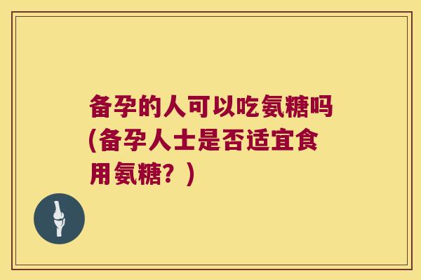备孕的人可以吃氨糖吗(备孕人士是否适宜食用氨糖?)