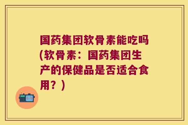 国药集团软骨素能吃吗(软骨素:国药集团生产的保健品是否适合食用?)