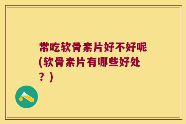 常吃软骨素片好不好呢(软骨素片有哪些好处?)