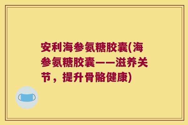 安利海参氨糖胶囊(海参氨糖胶囊——滋养关节,提升骨骼健康)