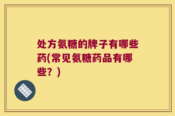 处方氨糖的牌子有哪些药(常见氨糖药品有哪些?)