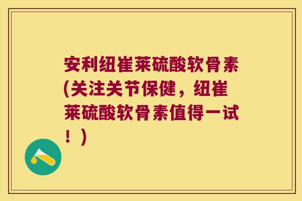 安利纽崔莱硫酸软骨素(关注关节保健,纽崔莱硫酸软骨素值得一试!)