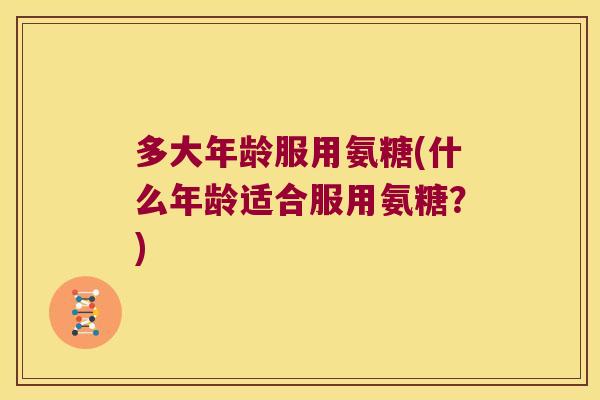 多大年龄服用氨糖(什么年龄适合服用氨糖？)