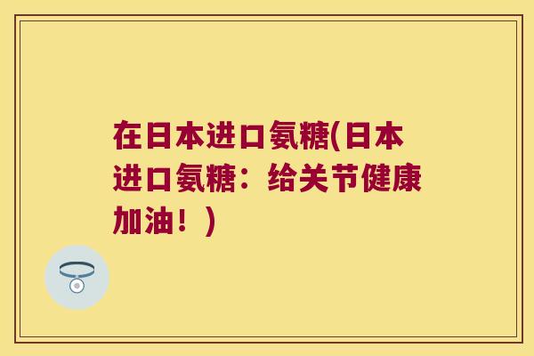 在日本进口氨糖(日本进口氨糖:给关节健康加油!) 在日本进口氨糖(日本进口氨糖:给关节健康加油!)