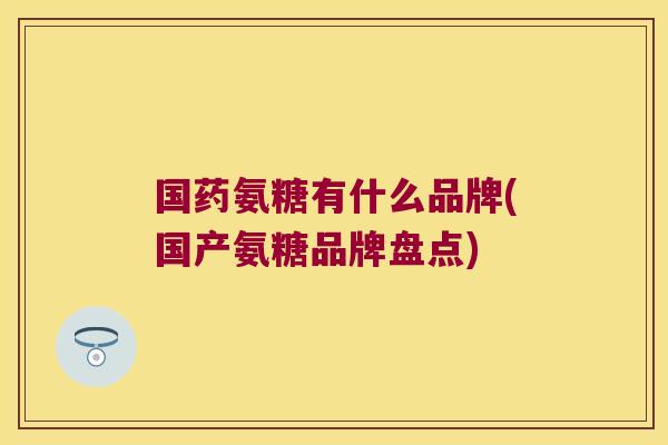 国药氨糖有什么品牌(国产氨糖品牌盘点)