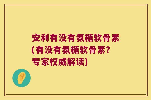 安利有没有氨糖软骨素(有没有氨糖软骨素?专家权威解读)