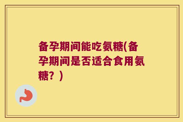 备孕期间能吃氨糖(备孕期间是否适合食用氨糖？)