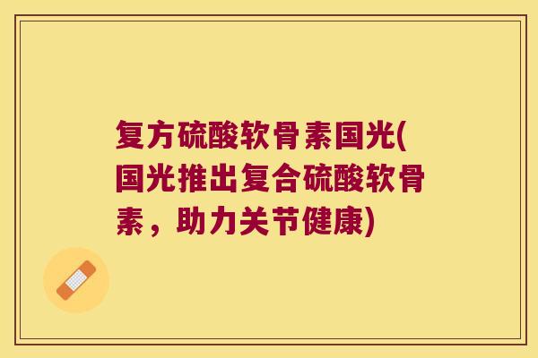 复方硫酸软骨素国光(国光推出复合硫酸软骨素,助力关节健康)