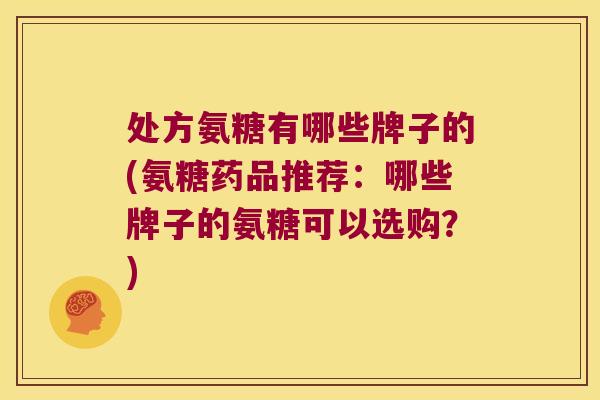 处方氨糖有哪些牌子的(氨糖药品推荐：哪些牌子的氨糖可以选购？)