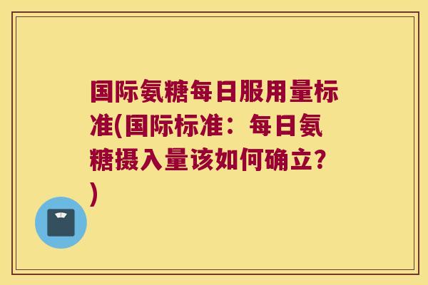 国际氨糖每日服用量标准(国际标准:每日氨糖摄入量该如何确立?)