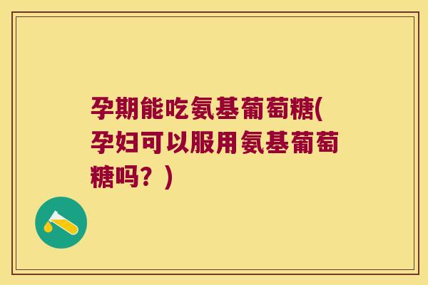 孕期能吃氨基葡萄糖(孕妇可以服用氨基葡萄糖吗?)