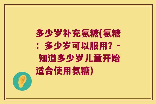 多少岁补充氨糖(氨糖:多少岁可以服用?- 知道多少岁儿童开始适合使用氨糖)