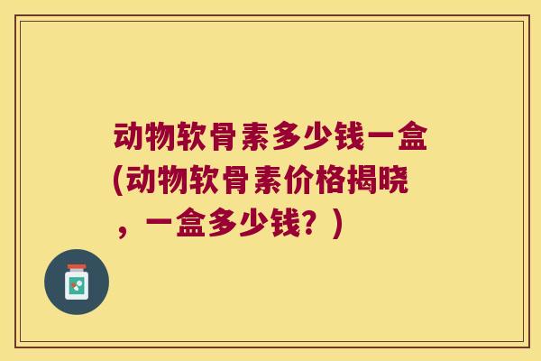 动物软骨素多少钱一盒(动物软骨素价格揭晓,一盒多少钱?)