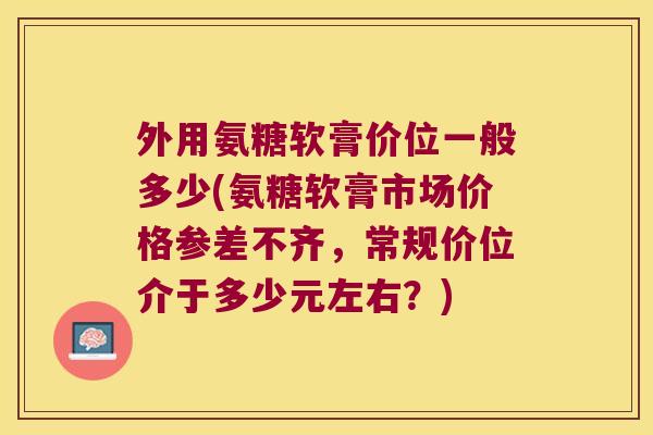 外用氨糖软膏价位一般多少(氨糖软膏市场价格参差不齐,常规价位介于多少元左右?)