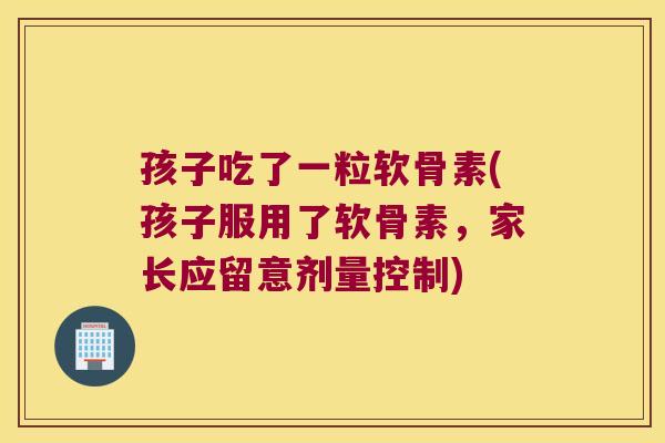 孩子吃了一粒软骨素(孩子服用了软骨素,家长应留意剂量控制)