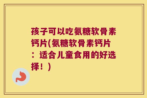 孩子可以吃氨糖软骨素钙片(氨糖软骨素钙片:适合儿童食用的好选择!)
