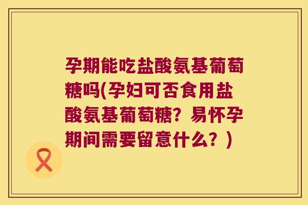 孕期能吃盐酸氨基葡萄糖吗(孕妇可否食用盐酸氨基葡萄糖?易怀孕期间需要留意什么?)