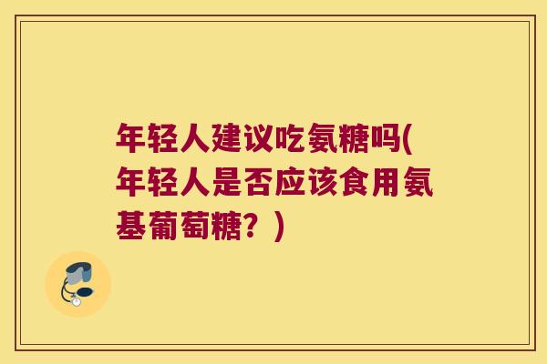年轻人建议吃氨糖吗(年轻人是否应该食用氨基葡萄糖?)
