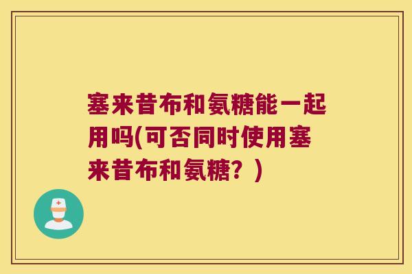 塞来昔布和氨糖能一起用吗(可否同时使用塞来昔布和氨糖?)