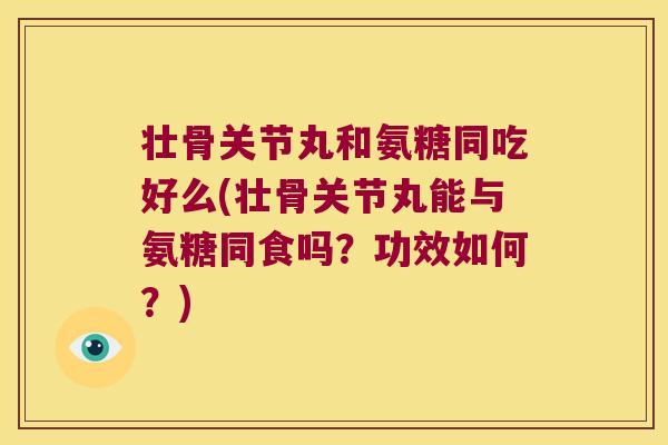 壮骨关节丸和氨糖同吃好么(壮骨关节丸能与氨糖同食吗?功效如何?)