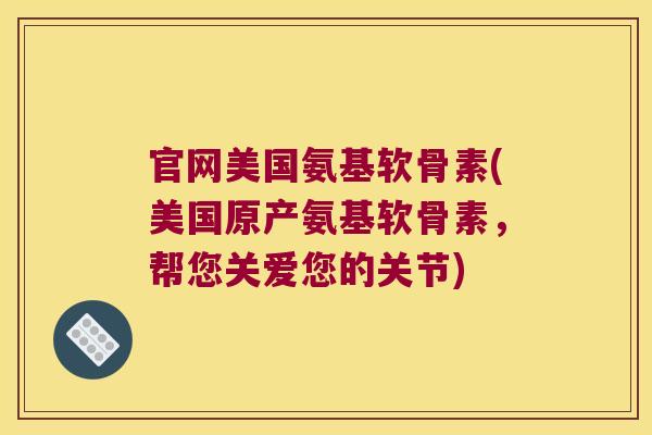官网美国氨基软骨素(美国原产氨基软骨素,帮您关爱您的关节)