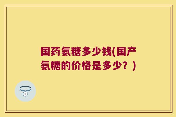 国药氨糖多少钱(国产氨糖的价格是多少?)