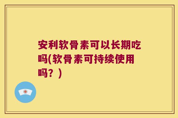 安利软骨素可以长期吃吗(软骨素可持续使用吗?)
