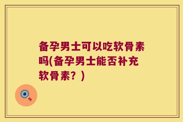 备孕男士可以吃软骨素吗(备孕男士能否补充软骨素?)
