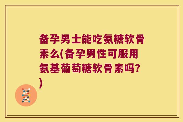 备孕男士能吃氨糖软骨素么(备孕男性可服用氨基葡萄糖软骨素吗?)