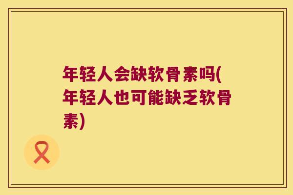 年轻人会缺软骨素吗(年轻人也可能缺乏软骨素)